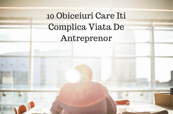 10 Obiceiuri Care Iti Complica Viata De Antreprenor